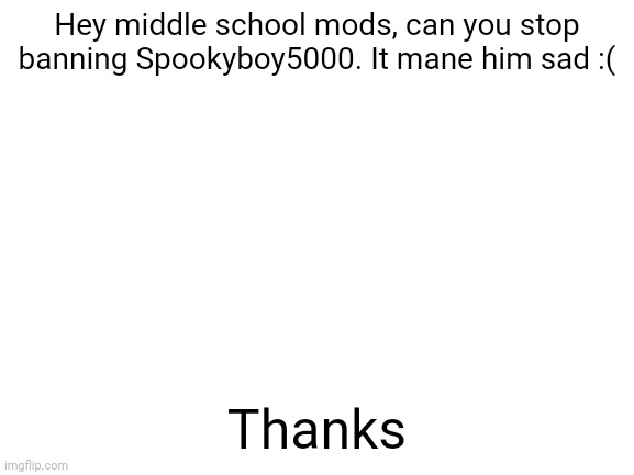 Please stop, it hurt his feelings | Hey middle school mods, can you stop banning Spookyboy5000. It mane him sad :(; Thanks | image tagged in blank white template | made w/ Imgflip meme maker