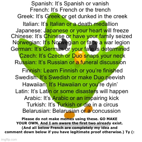 Say these to your friends | Spanish: It’s Spanish or vanish; French: It’s French or the trench; Greek: It’s Greek or get dunked in the creek; Italian: It’s Italian or a death medallion; Japanese: Japanese or your heart will freeze; Chinese: It’s Chinese or have your family seized; Norwegian: It’s Norwegian or face a war legion; German: It’s German or your fate is determined; Czech: It’s Czech or Duo snaps your neck; Russian: It’s Russian or a funeral discussion; Finnish: Learn Finnish or you’re finished; Swedish: It’s Swedish or make Duo peevish; Hawaiian: It’s Hawaiian or you’re dyin’; Latin: It’s Latin or some disasters will happen; Arabic: It’s Arabic or an impairing kick; Turkish: It’s Turkish or die in a circus; Belarusian: Belarusian or a concussion; Please do not make memes using these. GO MAKE YOUR OWN. And I am aware the first two already exist. (And all below French are completely my idea and comment down below if you have legitimate proof otherwise.) Ty (: | image tagged in duolingo,language,funny,rhymes,poetry,memes | made w/ Imgflip meme maker