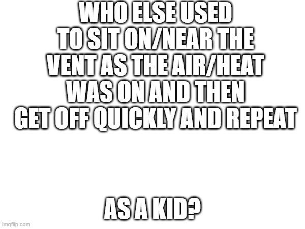 i mean, i still do it | WHO ELSE USED TO SIT ON/NEAR THE VENT AS THE AIR/HEAT WAS ON AND THEN GET OFF QUICKLY AND REPEAT; AS A KID? | made w/ Imgflip meme maker