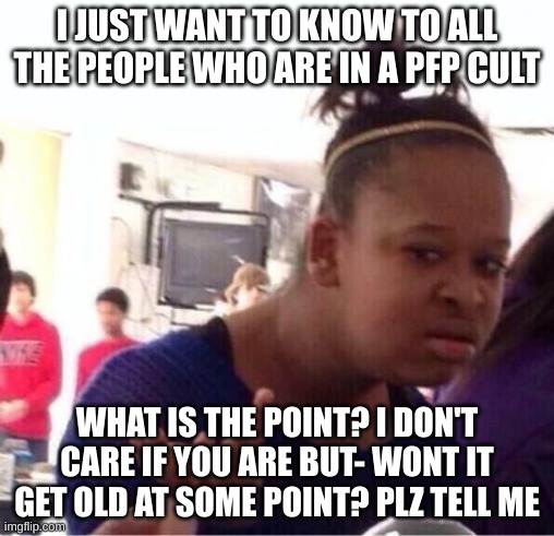 i just want to know the point | I JUST WANT TO KNOW TO ALL THE PEOPLE WHO ARE IN A PFP CULT; WHAT IS THE POINT? I DON'T CARE IF YOU ARE BUT- WONT IT GET OLD AT SOME POINT? PLZ TELL ME | image tagged in why | made w/ Imgflip meme maker