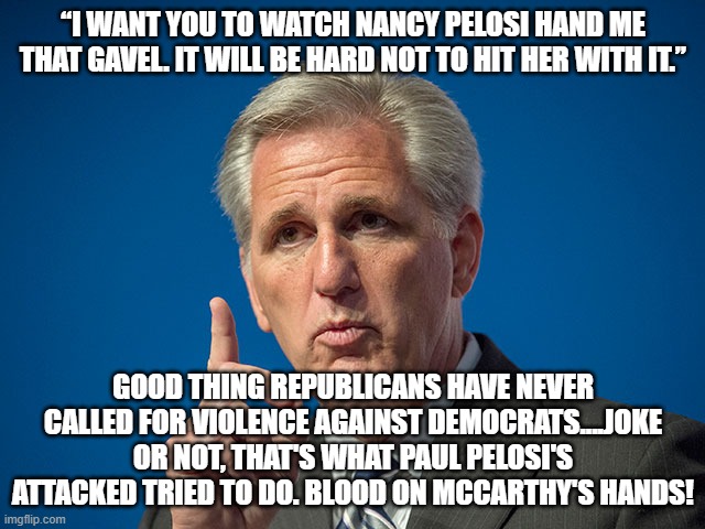 Kevin McCarthy | “I WANT YOU TO WATCH NANCY PELOSI HAND ME THAT GAVEL. IT WILL BE HARD NOT TO HIT HER WITH IT.”; GOOD THING REPUBLICANS HAVE NEVER CALLED FOR VIOLENCE AGAINST DEMOCRATS....JOKE OR NOT, THAT'S WHAT PAUL PELOSI'S ATTACKED TRIED TO DO. BLOOD ON MCCARTHY'S HANDS! | image tagged in kevin mccarthy | made w/ Imgflip meme maker