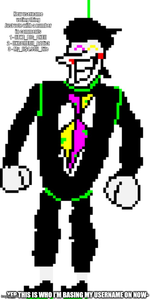 Read description if can't read corner
VOTING GOES FOR NEXT 24 HOURS- | New username voting thing
Just vote with a number in comments
1 - [[THE_BIG_ONE]]
2 - [[KROMER]]_Addict
3 - My_[[$4.99]]_Life; YEP THIS IS WHO I'M BASING MY USERNAME ON NOW- | made w/ Imgflip meme maker
