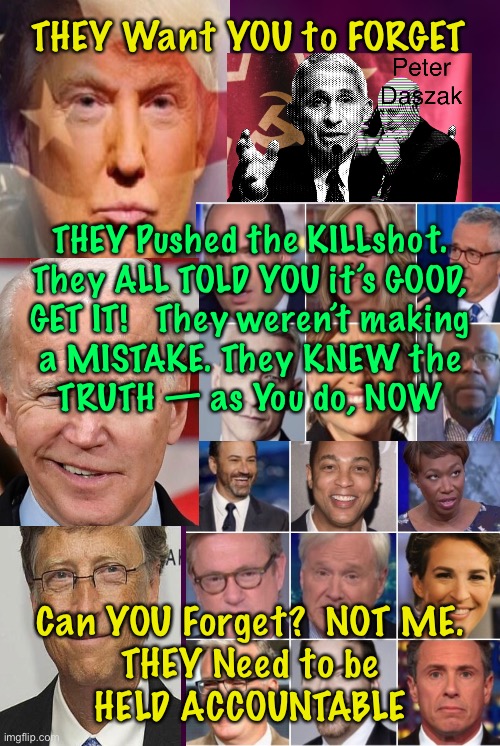 THEM, and SO MANY MORE | THEY Want YOU to FORGET; THEY Pushed the KILLshot.
They ALL TOLD YOU it’s GOOD,
GET IT!   They weren’t making
a MISTAKE. They KNEW the
TRUTH — as You do, NOW; Can YOU Forget?  NOT ME.
THEY Need to be
HELD ACCOUNTABLE | image tagged in memes,vaccines,trump biden gates fauci,killed millions affected billions,hang by the neck then burn in hell,fjb voters | made w/ Imgflip meme maker
