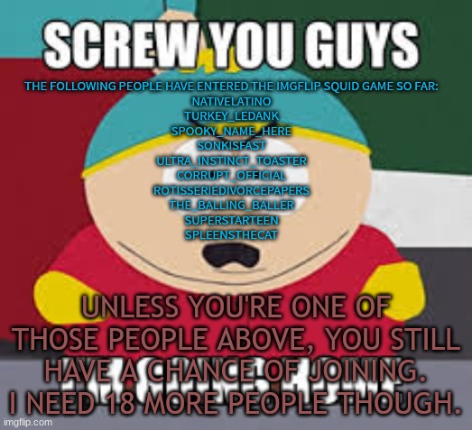 Screw You Guys | THE FOLLOWING PEOPLE HAVE ENTERED THE IMGFLIP SQUID GAME SO FAR:
NATIVELATINO
TURKEY_LEDANK
SPOOKY_NAME_HERE
SONKISFAST
ULTRA_INSTINCT_TOASTER
CORRUPT_OFFICIAL
ROTISSERIEDIVORCEPAPERS
THE_BALLING_BALLER
SUPERSTARTEEN
SPLEENSTHECAT; UNLESS YOU'RE ONE OF THOSE PEOPLE ABOVE, YOU STILL HAVE A CHANCE OF JOINING. I NEED 18 MORE PEOPLE THOUGH. | image tagged in screw you guys | made w/ Imgflip meme maker