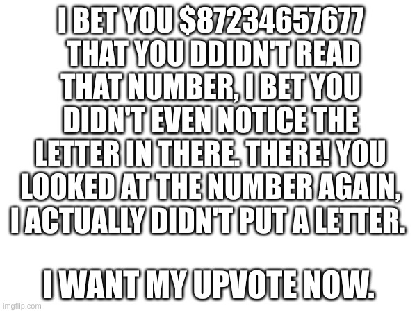 Snazzy title | I BET YOU $87234657677  THAT YOU DDIDN'T READ THAT NUMBER, I BET YOU DIDN'T EVEN NOTICE THE LETTER IN THERE. THERE! YOU LOOKED AT THE NUMBER AGAIN, I ACTUALLY DIDN'T PUT A LETTER. I WANT MY UPVOTE NOW. | made w/ Imgflip meme maker