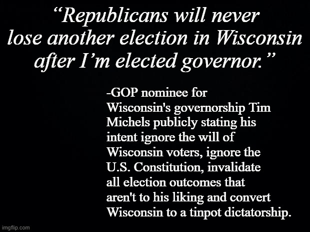 Looks like the GOP isn't even trying to hide its plans for corrupting the U.S. electoral system anymore... | “Republicans will never lose another election in Wisconsin after I’m elected governor.”; -GOP nominee for Wisconsin's governorship Tim Michels publicly stating his intent ignore the will of Wisconsin voters, ignore the U.S. Constitution, invalidate all election outcomes that aren't to his liking and convert Wisconsin to a tinpot dictatorship. | image tagged in black background | made w/ Imgflip meme maker