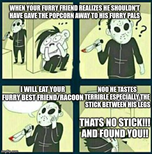 The murderer | WHEN YOUR FURRY FRIEND REALIZES HE SHOULDN'T HAVE GAVE THE POPCORN AWAY TO HIS FURRY PALS; NOO HE TASTES TERRIBLE ESPECIALLY THE  STICK BETWEEN HIS LEGS; I WILL EAT YOUR FURRY BEST FRIEND/RACOON; THATS NO STICK!!! AND FOUND YOU!! | image tagged in the murderer,so true memes | made w/ Imgflip meme maker
