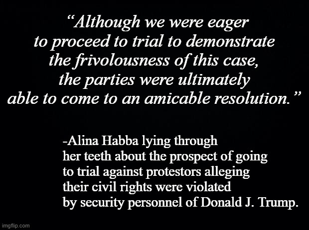 If they were "eager to proceed" they wouldn't have settled out of court. | “Although we were eager to proceed to trial to demonstrate the frivolousness of this case, the parties were ultimately able to come to an amicable resolution.”; -Alina Habba lying through her teeth about the prospect of going to trial against protestors alleging their civil rights were violated by security personnel of Donald J. Trump. | image tagged in black background | made w/ Imgflip meme maker