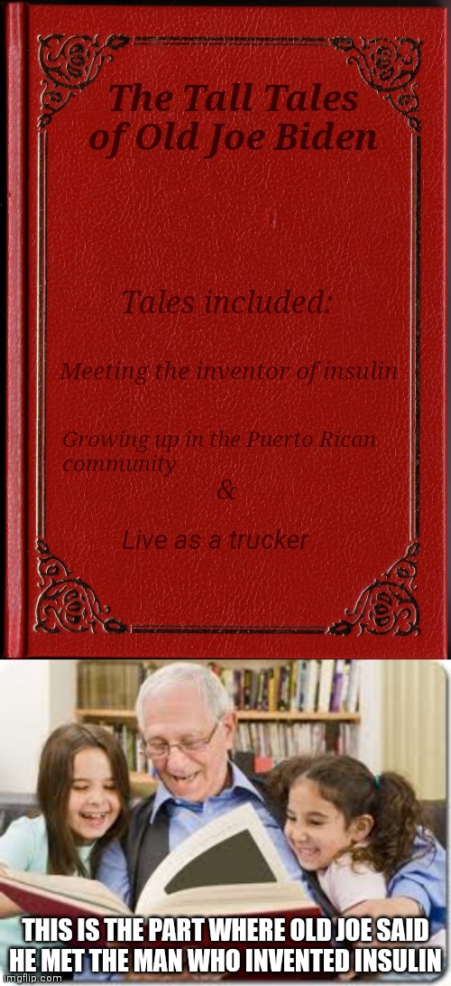 Next edition to include the inheriting of the "$5 gas and bad economy" | The Tall Tales of Old Joe Biden; Tales included:; Meeting the inventor of insulin; Growing up in the Puerto Rican
community; &; Live as a trucker; THIS IS THE PART WHERE OLD JOE SAID
HE MET THE MAN WHO INVENTED INSULIN | image tagged in blank book,memes,storytelling grandpa,democrats,joe biden | made w/ Imgflip meme maker
