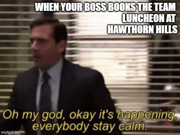 Oh my god, okeay it's happenning, everybody stay calm. | WHEN YOUR BOSS BOOKS THE TEAM 
LUNCHEON AT 
HAWTHORN HILLS | image tagged in oh my god okeay it's happenning everybody stay calm | made w/ Imgflip meme maker