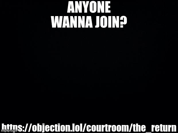 https://objection.lol/courtroom/the_return | ANYONE WANNA JOIN? https://objection.lol/courtroom/the_return | image tagged in black background | made w/ Imgflip meme maker