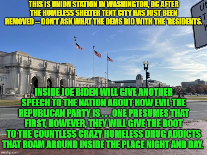 Pay no attention to the Dem-Party-caused homeless. | THIS IS UNION STATION IN WASHINGTON, DC AFTER THE HOMELESS SHELTER TENT CITY HAS JUST BEEN REMOVED -- DON'T ASK WHAT THE DEMS DID WITH THE 'RESIDENTS. INSIDE JOE BIDEN WILL GIVE ANOTHER SPEECH TO THE NATION ABOUT HOW EVIL THE REPUBLICAN PARTY IS . . . ONE PRESUMES THAT FIRST, HOWEVER, THEY WILL GIVE THE BOOT TO THE COUNTLESS CRAZY HOMELESS DRUG ADDICTS THAT ROAM AROUND INSIDE THE PLACE NIGHT AND DAY. | image tagged in dementia joe | made w/ Imgflip meme maker