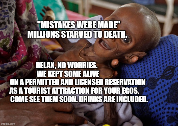 covid kid | "MISTAKES WERE MADE" MILLIONS STARVED TO DEATH. RELAX, NO WORRIES.                     WE KEPT SOME ALIVE                    ON A PERMITTED AND LICENSED RESERVATION AS A TOURIST ATTRACTION FOR YOUR EGOS.           COME SEE THEM SOON. DRINKS ARE INCLUDED. | image tagged in covid kid | made w/ Imgflip meme maker