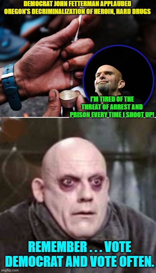 Uncle Fester . . . I mean Fetterman . . . BELIEVES in the leftist cause. | DEMOCRAT JOHN FETTERMAN APPLAUDED OREGON’S DECRIMINALIZATION OF HEROIN, HARD DRUGS; I'M TIRED OF THE THREAT OF ARREST AND PRISON EVERY TIME I SHOOT UP! REMEMBER . . . VOTE DEMOCRAT AND VOTE OFTEN. | image tagged in leftists | made w/ Imgflip meme maker