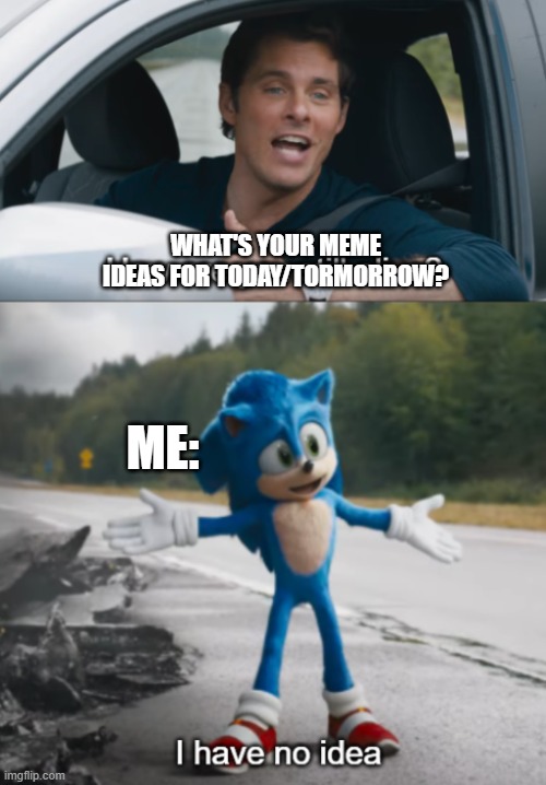 idk |  WHAT'S YOUR MEME IDEAS FOR TODAY/TORMORROW? ME: | image tagged in sonic how are you still alive,funny memes,funny,memes,i have no idea what i am doing,i have no idea | made w/ Imgflip meme maker