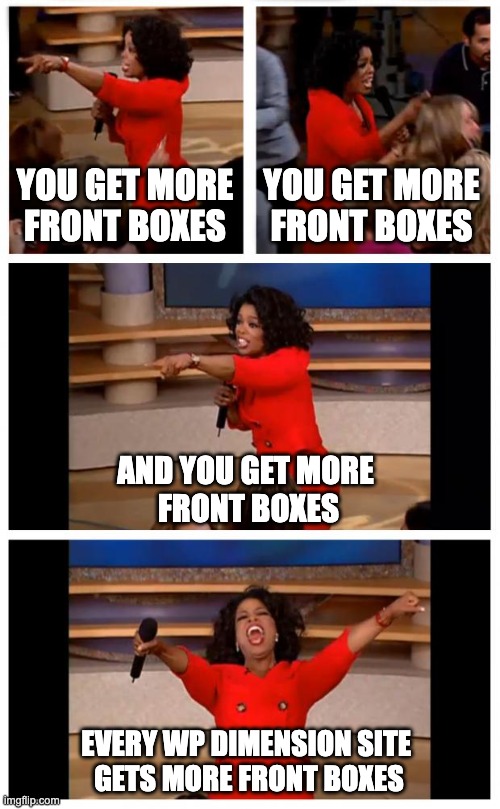 Oprah You Get A Car Everybody Gets A Car Meme | YOU GET MORE FRONT BOXES; YOU GET MORE FRONT BOXES; AND YOU GET MORE 
FRONT BOXES; EVERY WP DIMENSION SITE 
GETS MORE FRONT BOXES | image tagged in memes,oprah you get a car everybody gets a car | made w/ Imgflip meme maker