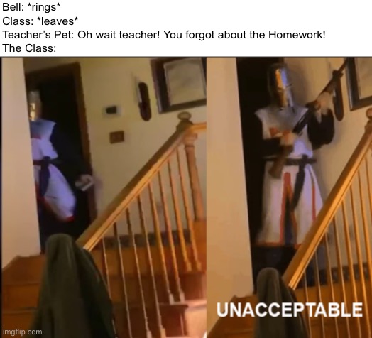 Don’t Remind the Teacher About the Homework or Else your gonna have a Bad time! | Bell: *rings*
Class: *leaves*
Teacher’s Pet: Oh wait teacher! You forgot about the Homework!
The Class: | image tagged in unacceptable,memes,funny,school,school meme,homework | made w/ Imgflip meme maker