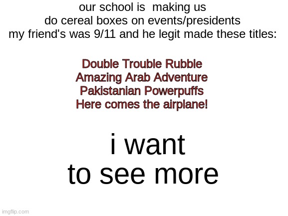 which one is the best | our school is  making us do cereal boxes on events/presidents
my friend's was 9/11 and he legit made these titles:; Double Trouble Rubble
Amazing Arab Adventure
Pakistanian Powerpuffs
Here comes the airplane! i want to see more | image tagged in blank white template | made w/ Imgflip meme maker