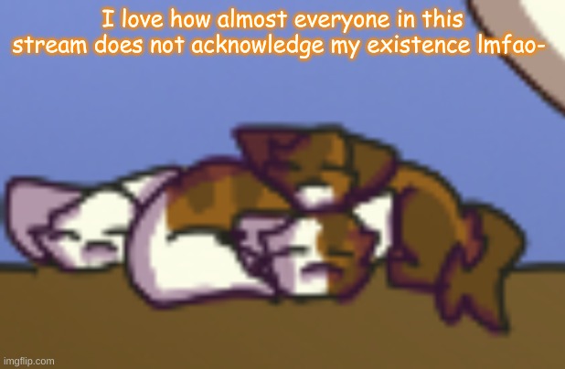 T-T | I love how almost everyone in this stream does not acknowledge my existence lmfao- | image tagged in kitten pile says | made w/ Imgflip meme maker