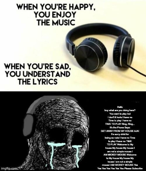 When your sad you understand the lyrics | Hello boy what are you doing here? You want to play but I don't It hurts I have no Time to play I have no TIME TO PLAY Ring, Ring... It's the Phone Says: GET AWAY FROM MY HOUSE AJA! I'm sorry child for being so rude I have no Time to play I have no TIME TO PLAY Welcome to My house My house My house I am not a simple mouse I AM MICKEY MOUSE Welcome to My house My house My house I am not a simple mouse I AM MICKEY MOUSE Yes Yes Yes Yes Yes Yes Yes Please Subscribe | image tagged in when your sad you understand the lyrics | made w/ Imgflip meme maker