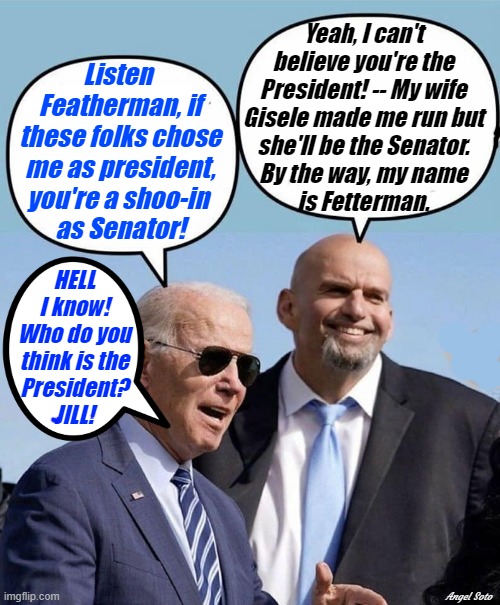 Biden and Fetterman talk elections | Yeah, I can't
believe you're the
President! -- My wife
Gisele made me run but
she'll be the Senator.
By the way, my name
is Fetterman. Listen 
Featherman, if
these folks chose
me as president,
you're a shoo-in 
as Senator! HELL
I know!
Who do you
think is the
President?
JILL! Angel Soto | image tagged in political humor,joe biden,fetterman,elections,president,senators | made w/ Imgflip meme maker