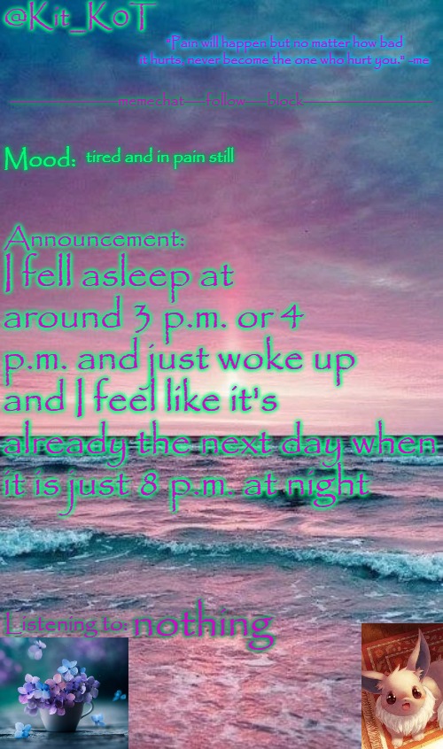 Kit_K0T's announcement template | tired and in pain still; I fell asleep at around 3 p.m. or 4 p.m. and just woke up and I feel like it's already the next day when it is just 8 p.m. at night; nothing | image tagged in kit_k0t's announcement template | made w/ Imgflip meme maker