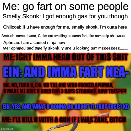 Surprised Pikachu Meme | Me: go fart on some people; Smelly Skonk: I got enough gas for you though; Chillcoal: If u have enough for me, smelly skonk, I'm outta here; Ambush: same shame, G, I'm not smelling no damn fart, like some dip-shit would; Aphmau: I am a cursed ninja now; Me: aphmau and smelly skonk, y are u looking aat meeeeeeee........ ME: IGHT IMMA HEAD OUT OF THIS SHIT; EIN: AND IMMA FART NEA-; ME: NO, FUCK U, EIN, UR THE ONE WHO FUCKED APHMAU, U MADE ME GIVE U GOLD FOR 3 DAYS STRAIGHT, NOW THIS?!?! EIN: YES, AND WHAT U GONNA DO ABOUT IT, FART FACE? XD; ME: I'LL KILL U WITH A GUN IF I WAS ZANE, BITCH | image tagged in memes,surprised pikachu | made w/ Imgflip meme maker