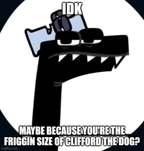 F has had enough of this | IDK MAYBE BECAUSE YOU'RE THE FRIGGIN SIZE OF CLIFFORD THE DOG? | image tagged in f has had enough of this | made w/ Imgflip meme maker