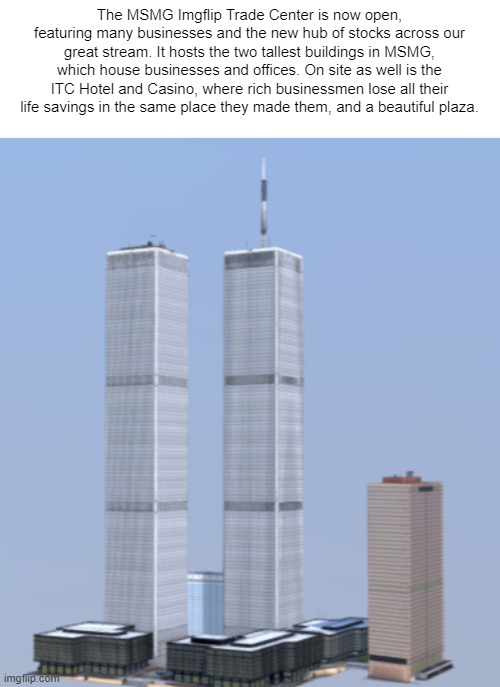 Dr. Bright is not allowed to fly planes into the two towers of the ITC "to simulate 9/11" | The MSMG Imgflip Trade Center is now open, featuring many businesses and the new hub of stocks across our great stream. It hosts the two tallest buildings in MSMG, which house businesses and offices. On site as well is the ITC Hotel and Casino, where rich businessmen lose all their life savings in the same place they made them, and a beautiful plaza. | made w/ Imgflip meme maker