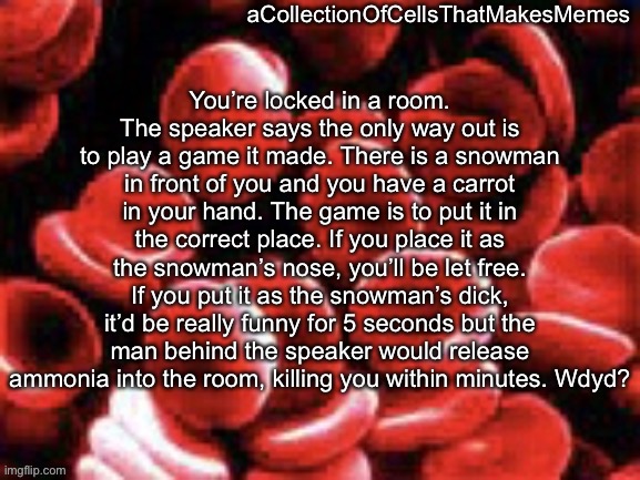 Pretty hard choice ngl | You’re locked in a room. The speaker says the only way out is to play a game it made. There is a snowman in front of you and you have a carrot in your hand. The game is to put it in the correct place. If you place it as the snowman’s nose, you’ll be let free. If you put it as the snowman’s dick, it’d be really funny for 5 seconds but the man behind the speaker would release ammonia into the room, killing you within minutes. Wdyd? | image tagged in acollectionofcellsthatmakesmemes announcement template | made w/ Imgflip meme maker