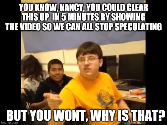 If all this is BS, why not show us? | YOU KNOW, NANCY, YOU COULD CLEAR THIS UP  IN 5 MINUTES BY SHOWING THE VIDEO SO WE CAN ALL STOP SPECULATING; BUT YOU WONT, WHY IS THAT? | image tagged in you know what i'm about to say it | made w/ Imgflip meme maker