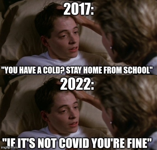 Is this how it is for everyone now? |  2017:; "YOU HAVE A COLD? STAY HOME FROM SCHOOL"; 2022:; "IF IT'S NOT COVID YOU'RE FINE" | image tagged in ferries bueller sickness,sick,covid,school | made w/ Imgflip meme maker