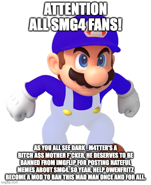 I have come to make an announcement | ATTENTION ALL SMG4 FANS! AS YOU ALL SEE DARK_M4TTER'S A BITCH ASS MOTHER F*CKER, HE DESERVES TO BE BANNED FROM IMGFLIP FOR POSTING HATEFUL MEMES ABOUT SMG4. SO YEAH, HELP OWENFRITZ BECOME A MOD TO BAN THIS MAD MAN ONCE AND FOR ALL. | image tagged in smg4,banned,rant | made w/ Imgflip meme maker