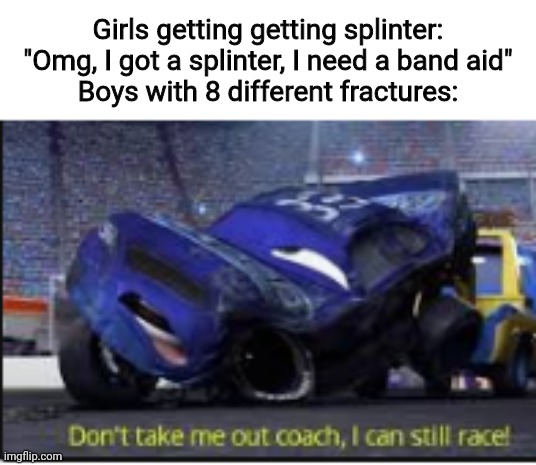 don't take me out coach i can still race | Girls getting getting splinter: "Omg, I got a splinter, I need a band aid"
Boys with 8 different fractures: | image tagged in don't take me out coach i can still race,memes,funny,tis but a scratch | made w/ Imgflip meme maker