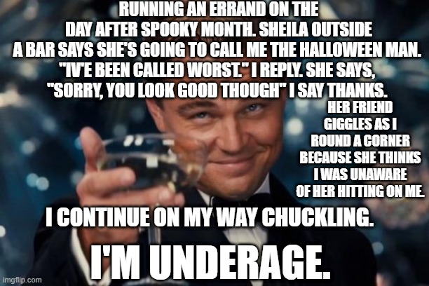 Leonardo Dicaprio Cheers Meme | RUNNING AN ERRAND ON THE DAY AFTER SPOOKY MONTH. SHEILA OUTSIDE A BAR SAYS SHE'S GOING TO CALL ME THE HALLOWEEN MAN. 
"IV'E BEEN CALLED WORST." I REPLY. SHE SAYS, 
"SORRY, YOU LOOK GOOD THOUGH" I SAY THANKS. HER FRIEND GIGGLES AS I ROUND A CORNER BECAUSE SHE THINKS I WAS UNAWARE OF HER HITTING ON ME. I CONTINUE ON MY WAY CHUCKLING. I'M UNDERAGE. | image tagged in memes,leonardo dicaprio cheers | made w/ Imgflip meme maker