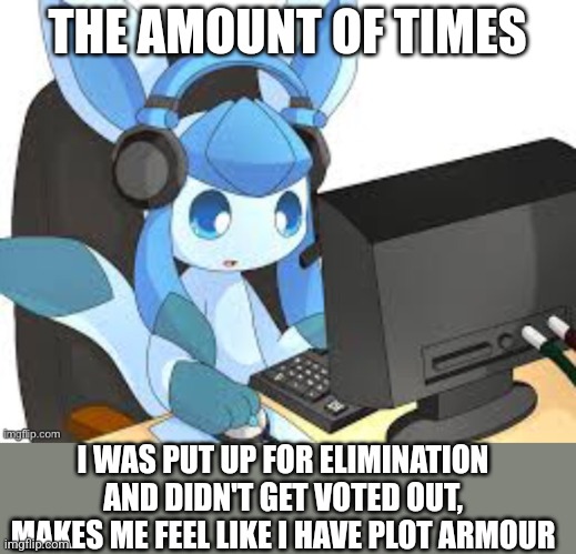 gaming glaceon | THE AMOUNT OF TIMES; I WAS PUT UP FOR ELIMINATION AND DIDN'T GET VOTED OUT, MAKES ME FEEL LIKE I HAVE PLOT ARMOUR | image tagged in gaming glaceon | made w/ Imgflip meme maker