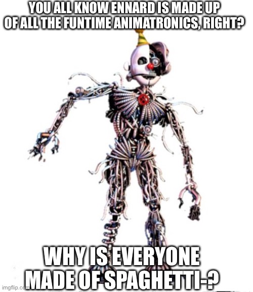 Hmmmmmmmmmmmmmmmmmmmmmmmmmm | YOU ALL KNOW ENNARD IS MADE UP OF ALL THE FUNTIME ANIMATRONICS, RIGHT? WHY IS EVERYONE MADE OF SPAGHETTI-? | image tagged in hmmmmmmm,hmmmmm,hmmmmmmmmmmmmmmmm,ah yes good question | made w/ Imgflip meme maker