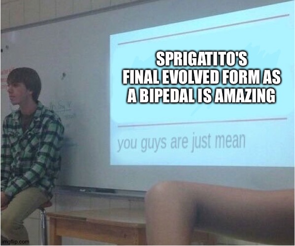 You guys are just mean  | SPRIGATITO'S FINAL EVOLVED FORM AS A BIPEDAL IS AMAZING | image tagged in you guys are just mean | made w/ Imgflip meme maker