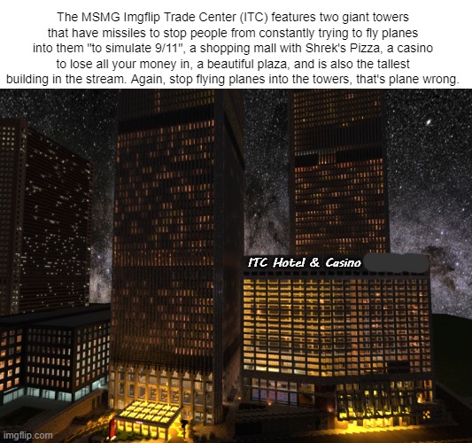 The MSMG Imgflip Trade Center (ITC) features two giant towers that have missiles to stop people from constantly trying to fly planes into them "to simulate 9/11", a shopping mall with Shrek's Pizza, a casino to lose all your money in, a beautiful plaza, and is also the tallest building in the stream. Again, stop flying planes into the towers, that's plane wrong. ITC Hotel & Casino | made w/ Imgflip meme maker