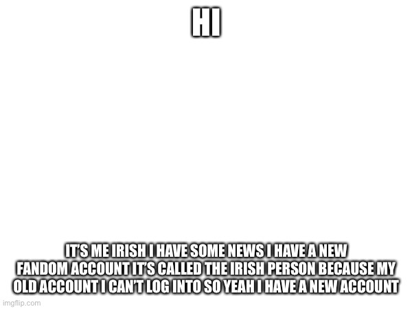 News | HI; IT’S ME IRISH I HAVE SOME NEWS I HAVE A NEW FANDOM ACCOUNT IT’S CALLED THE IRISH PERSON BECAUSE MY OLD ACCOUNT I CAN’T LOG INTO SO YEAH I HAVE A NEW ACCOUNT | made w/ Imgflip meme maker