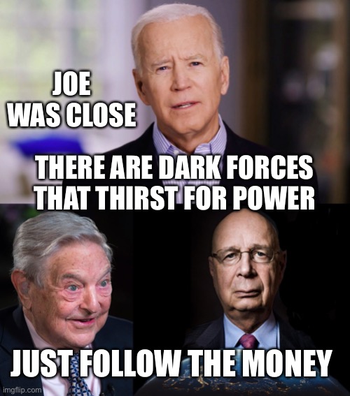 Perhaps Joe has the inside scoop. Talk about a Freudian slip. | JOE WAS CLOSE; THERE ARE DARK FORCES THAT THIRST FOR POWER; JUST FOLLOW THE MONEY | image tagged in evil george soros,klaus schwab world economic forum world wef own nothing,dark forces,thirst for power,follow money,biden | made w/ Imgflip meme maker