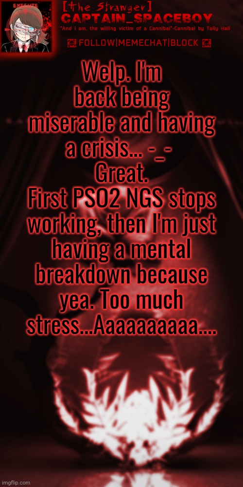 I'm not miserable because of PSO2 NGS stopped working, I'm miserable because of stress. | Welp. I'm back being miserable and having a crisis... -_- 
Great.
First PSO2 NGS stops working, then I'm just having a mental breakdown because yea. Too much stress...Aaaaaaaaaa.... | image tagged in captain_spaceboy's blood red anoucement | made w/ Imgflip meme maker