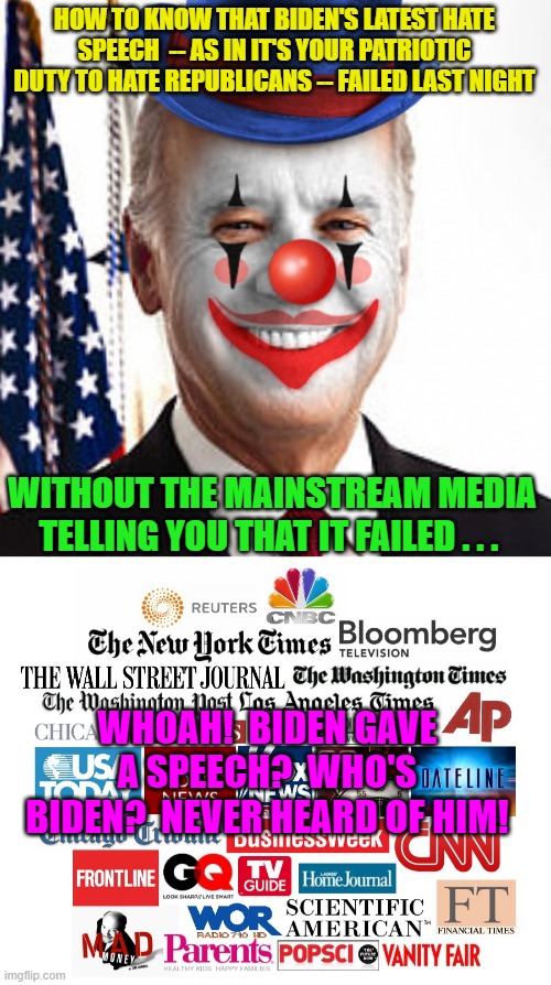 There are ways to tell in HOW the mainstream media treats the event the next day.  It's as if Biden said NOTHING. | HOW TO KNOW THAT BIDEN'S LATEST HATE SPEECH  -- AS IN IT'S YOUR PATRIOTIC DUTY TO HATE REPUBLICANS -- FAILED LAST NIGHT; WITHOUT THE MAINSTREAM MEDIA TELLING YOU THAT IT FAILED . . . WHOAH!  BIDEN GAVE A SPEECH?  WHO'S BIDEN?  NEVER HEARD OF HIM! | image tagged in joe biden clown | made w/ Imgflip meme maker