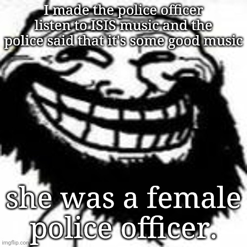 Bearded Trollface | I made the police officer listen to ISIS music and the police said that it's some good music; she was a female police officer. | image tagged in mr hazzam | made w/ Imgflip meme maker