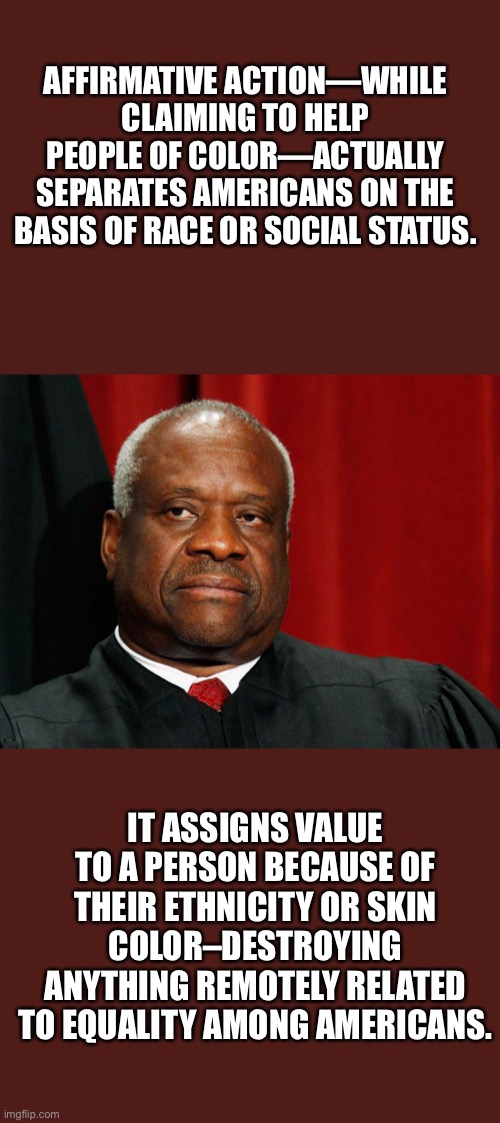 Clarence Thomas speaks about affirmative action. |  AFFIRMATIVE ACTION—WHILE CLAIMING TO HELP PEOPLE OF COLOR—ACTUALLY SEPARATES AMERICANS ON THE BASIS OF RACE OR SOCIAL STATUS. IT ASSIGNS VALUE TO A PERSON BECAUSE OF THEIR ETHNICITY OR SKIN COLOR–DESTROYING ANYTHING REMOTELY RELATED TO EQUALITY AMONG AMERICANS. | image tagged in clarence thomas,Conservative | made w/ Imgflip meme maker