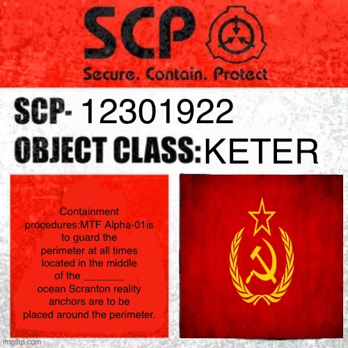 Scp-12301922 Custom scp | 12301922; KETER; Containment procedures:MTF Alpha-01is to guard the perimeter at all times located in the middle of the _______ ocean Scranton reality anchors are to be placed around the perimeter. | image tagged in scp label template keter,scp,soviet russia,mtf,custom scp | made w/ Imgflip meme maker