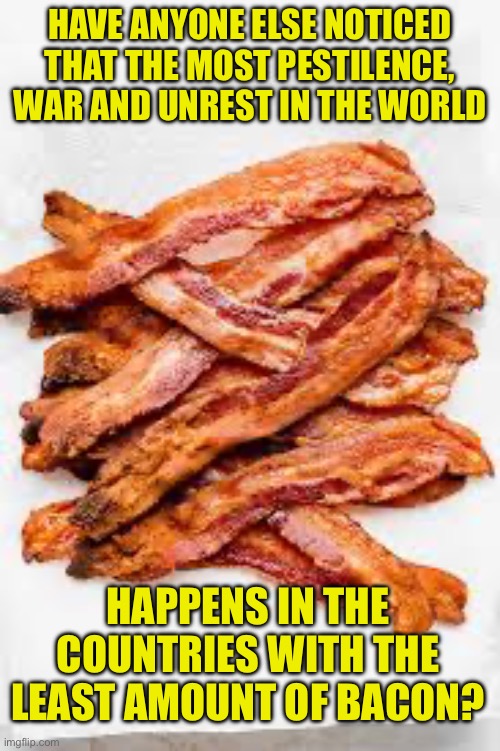 Bacon | HAVE ANYONE ELSE NOTICED THAT THE MOST PESTILENCE, WAR AND UNREST IN THE WORLD; HAPPENS IN THE COUNTRIES WITH THE LEAST AMOUNT OF BACON? | image tagged in dad joke | made w/ Imgflip meme maker