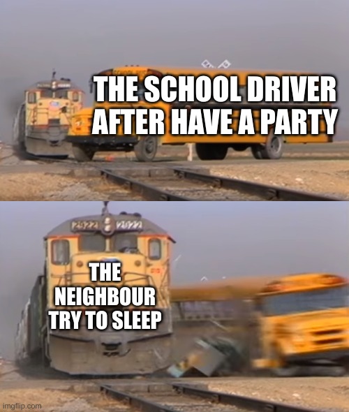 A train hitting a school bus | THE SCHOOL DRIVER AFTER HAVE A PARTY; THE NEIGHBOUR TRY TO SLEEP | image tagged in a train hitting a school bus | made w/ Imgflip meme maker