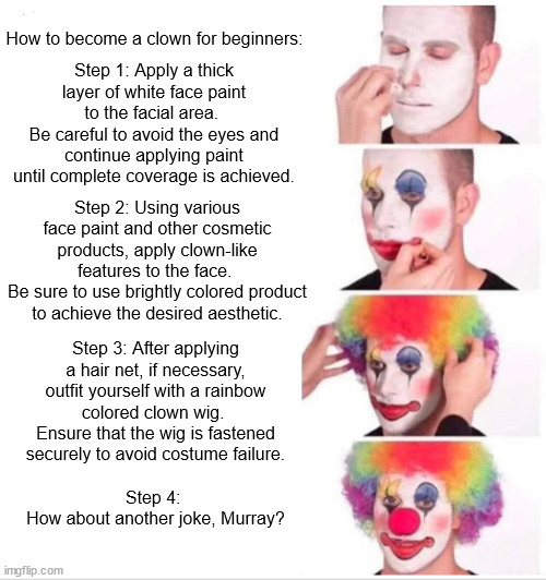 How to become a clown for beginners | How to become a clown for beginners:; Step 1: Apply a thick layer of white face paint to the facial area. 
Be careful to avoid the eyes and continue applying paint until complete coverage is achieved. Step 2: Using various face paint and other cosmetic products, apply clown-like features to the face. 
Be sure to use brightly colored product to achieve the desired aesthetic. Step 3: After applying a hair net, if necessary, outfit yourself with a rainbow colored clown wig. 
Ensure that the wig is fastened securely to avoid costume failure. Step 4: 
How about another joke, Murray? | image tagged in memes,clown applying makeup | made w/ Imgflip meme maker