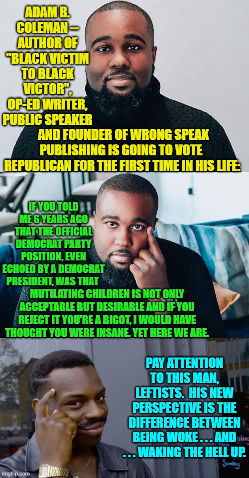 Blake democrats are finally waking up in droves, and the Dem Party's leadership is in panic mode. | ADAM B. COLEMAN -- AUTHOR OF "BLACK VICTIM TO BLACK VICTOR", OP-ED WRITER, PUBLIC SPEAKER; AND FOUNDER OF WRONG SPEAK PUBLISHING IS GOING TO VOTE  REPUBLICAN FOR THE FIRST TIME IN HIS LIFE:; IF YOU TOLD ME 6 YEARS AGO THAT THE OFFICIAL DEMOCRAT PARTY POSITION, EVEN ECHOED BY A DEMOCRAT PRESIDENT, WAS THAT; MUTILATING CHILDREN IS NOT ONLY ACCEPTABLE BUT DESIRABLE AND IF YOU REJECT IT YOU'RE A BIGOT, I WOULD HAVE THOUGHT YOU WERE INSANE. YET HERE WE ARE. PAY ATTENTION TO THIS MAN, LEFTISTS.  HIS NEW PERSPECTIVE IS THE DIFFERENCE BETWEEN BEING WOKE . . . AND . . . WAKING THE HELL UP. | image tagged in waking up | made w/ Imgflip meme maker